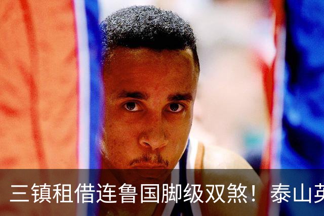 三镇租借连鲁国脚级双煞！泰山英博一个没来，还得搭一个？双线作战全是硬仗