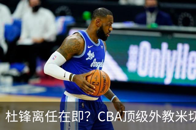 杜锋离任在即？CBA顶级外教米切尔或将加盟广东队，年薪预计破千万